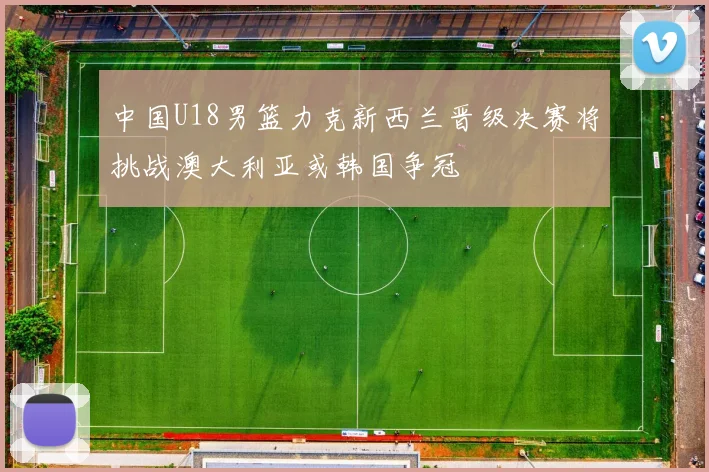 中国U18男篮力克新西兰晋级决赛将挑战澳大利亚或韩国争冠